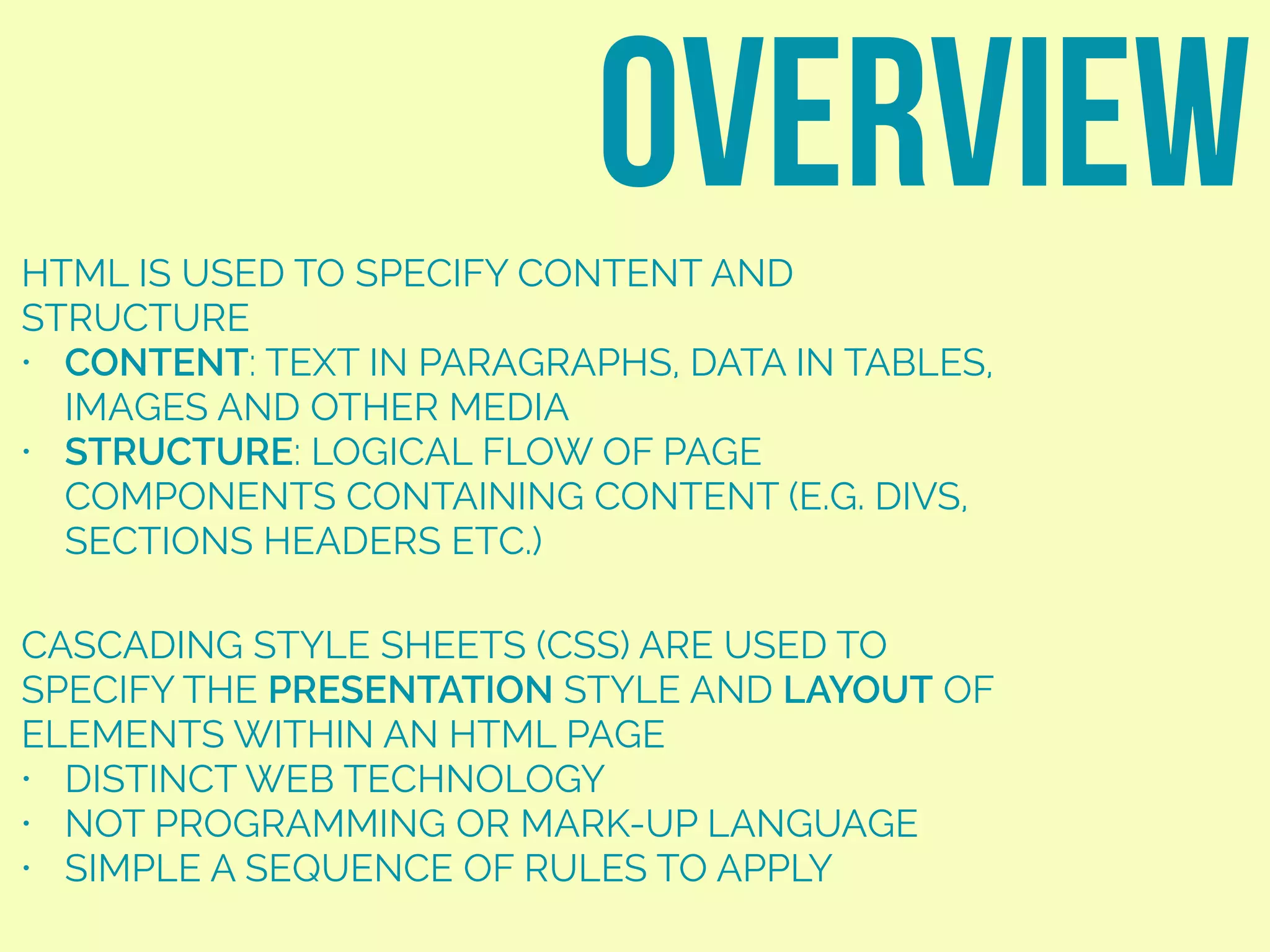 HTML IS USED TO SPECIFY CONTENT AND
STRUCTURE
• CONTENT: TEXT IN PARAGRAPHS, DATA IN TABLES,
IMAGES AND OTHER MEDIA
• STRUCTURE: LOGICAL FLOW OF PAGE
COMPONENTS CONTAINING CONTENT (E.G. DIVS,
SECTIONS HEADERS ETC.)
overview
CASCADING STYLE SHEETS (CSS) ARE USED TO
SPECIFY THE PRESENTATION STYLE AND LAYOUT OF
ELEMENTS WITHIN AN HTML PAGE
• DISTINCT WEB TECHNOLOGY
• NOT PROGRAMMING OR MARK-UP LANGUAGE
• SIMPLE A SEQUENCE OF RULES TO APPLY
 