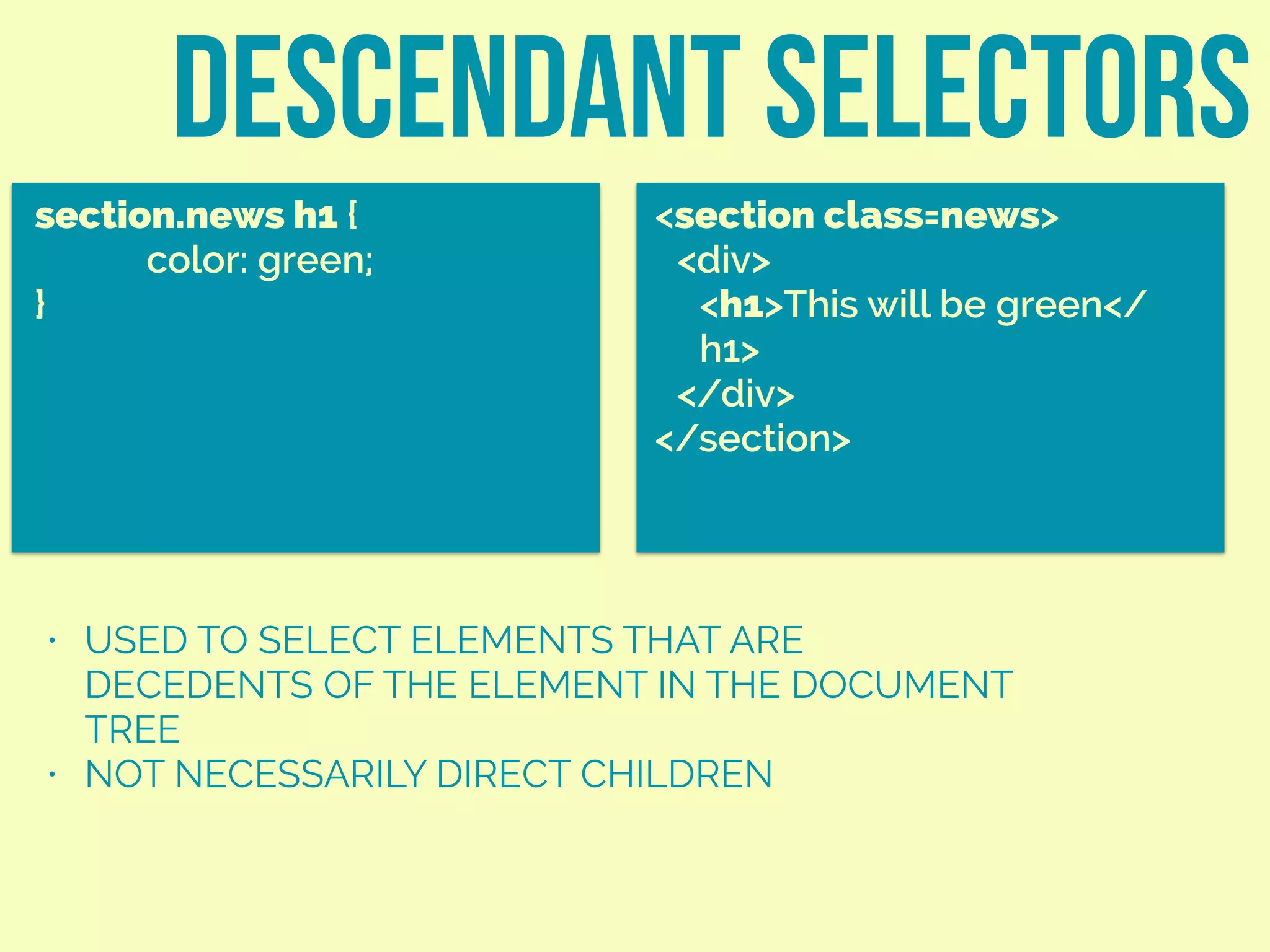 descendant selectors
section.news h1 {
color: green;
}
<section class=news>
<div>
<h1>This will be green</
h1>
</div>
</section>
• USED TO SELECT ELEMENTS THAT ARE
DECEDENTS OF THE ELEMENT IN THE DOCUMENT
TREE
• NOT NECESSARILY DIRECT CHILDREN
 