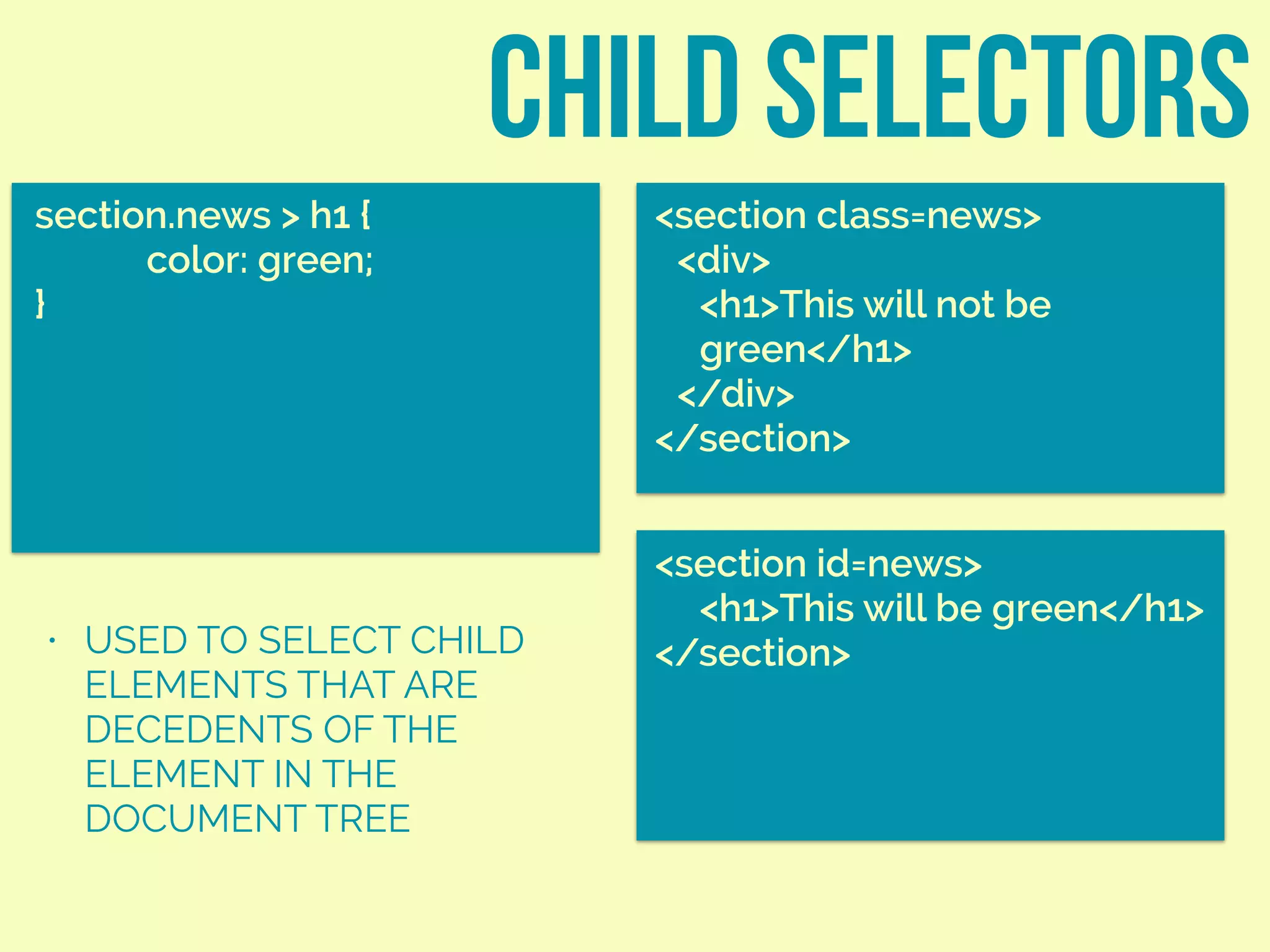child selectors
section.news > h1 {
color: green;
}
<section class=news>
<div>
<h1>This will not be
green</h1>
</div>
</section>
• USED TO SELECT CHILD
ELEMENTS THAT ARE
DECEDENTS OF THE
ELEMENT IN THE
DOCUMENT TREE
<section id=news>
<h1>This will be green</h1>
</section>
 