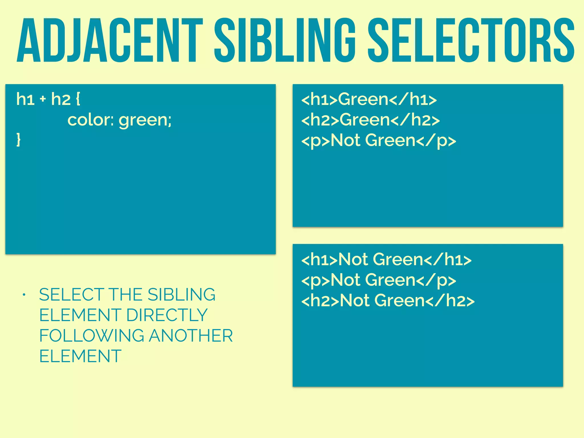 adjacent sibling selectors
h1 + h2 {
color: green;
}
<h1>Green</h1>
<h2>Green</h2>
<p>Not Green</p>
• SELECT THE SIBLING
ELEMENT DIRECTLY
FOLLOWING ANOTHER
ELEMENT
<h1>Not Green</h1>
<p>Not Green</p>
<h2>Not Green</h2>
 