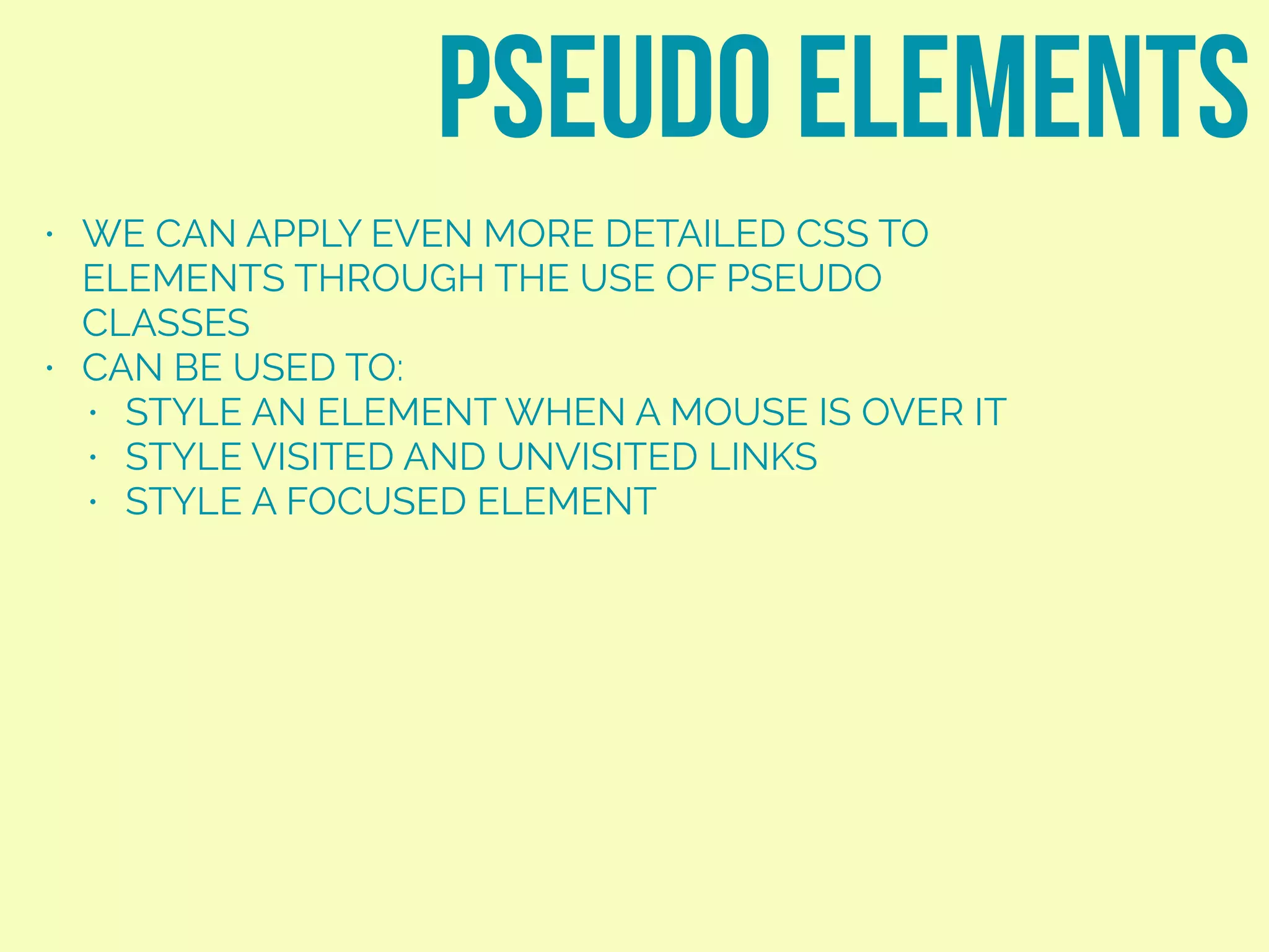 • WE CAN APPLY EVEN MORE DETAILED CSS TO
ELEMENTS THROUGH THE USE OF PSEUDO
CLASSES
• CAN BE USED TO:
• STYLE AN ELEMENT WHEN A MOUSE IS OVER IT
• STYLE VISITED AND UNVISITED LINKS
• STYLE A FOCUSED ELEMENT
pseudo elements
 