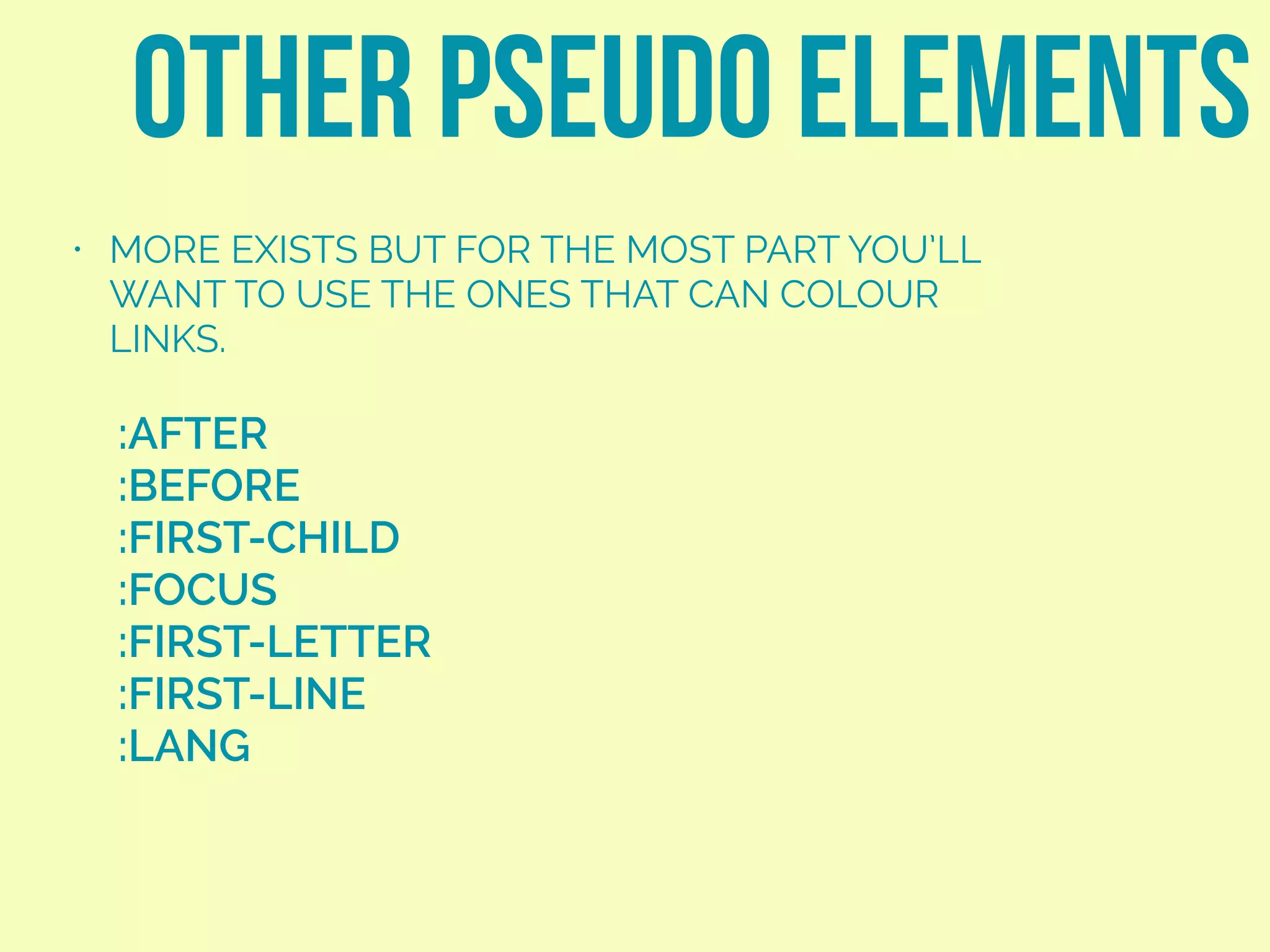 other pseudo elements
:AFTER
:BEFORE
:FIRST-CHILD
:FOCUS
:FIRST-LETTER
:FIRST-LINE
:LANG
• MORE EXISTS BUT FOR THE MOST PART YOU’LL
WANT TO USE THE ONES THAT CAN COLOUR
LINKS.
 