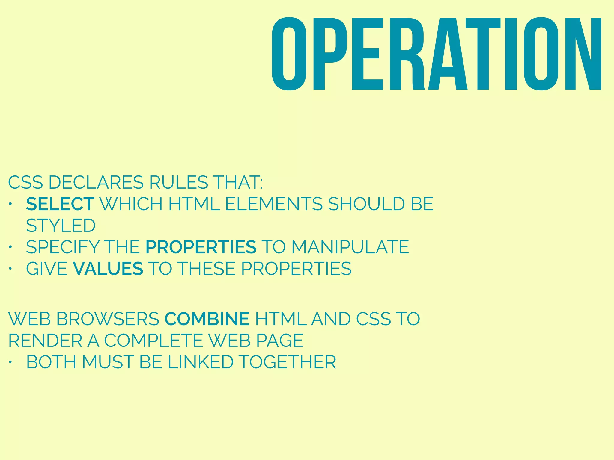 CSS DECLARES RULES THAT:
• SELECT WHICH HTML ELEMENTS SHOULD BE
STYLED
• SPECIFY THE PROPERTIES TO MANIPULATE
• GIVE VALUES TO THESE PROPERTIES
OPERATION
WEB BROWSERS COMBINE HTML AND CSS TO
RENDER A COMPLETE WEB PAGE
• BOTH MUST BE LINKED TOGETHER
 