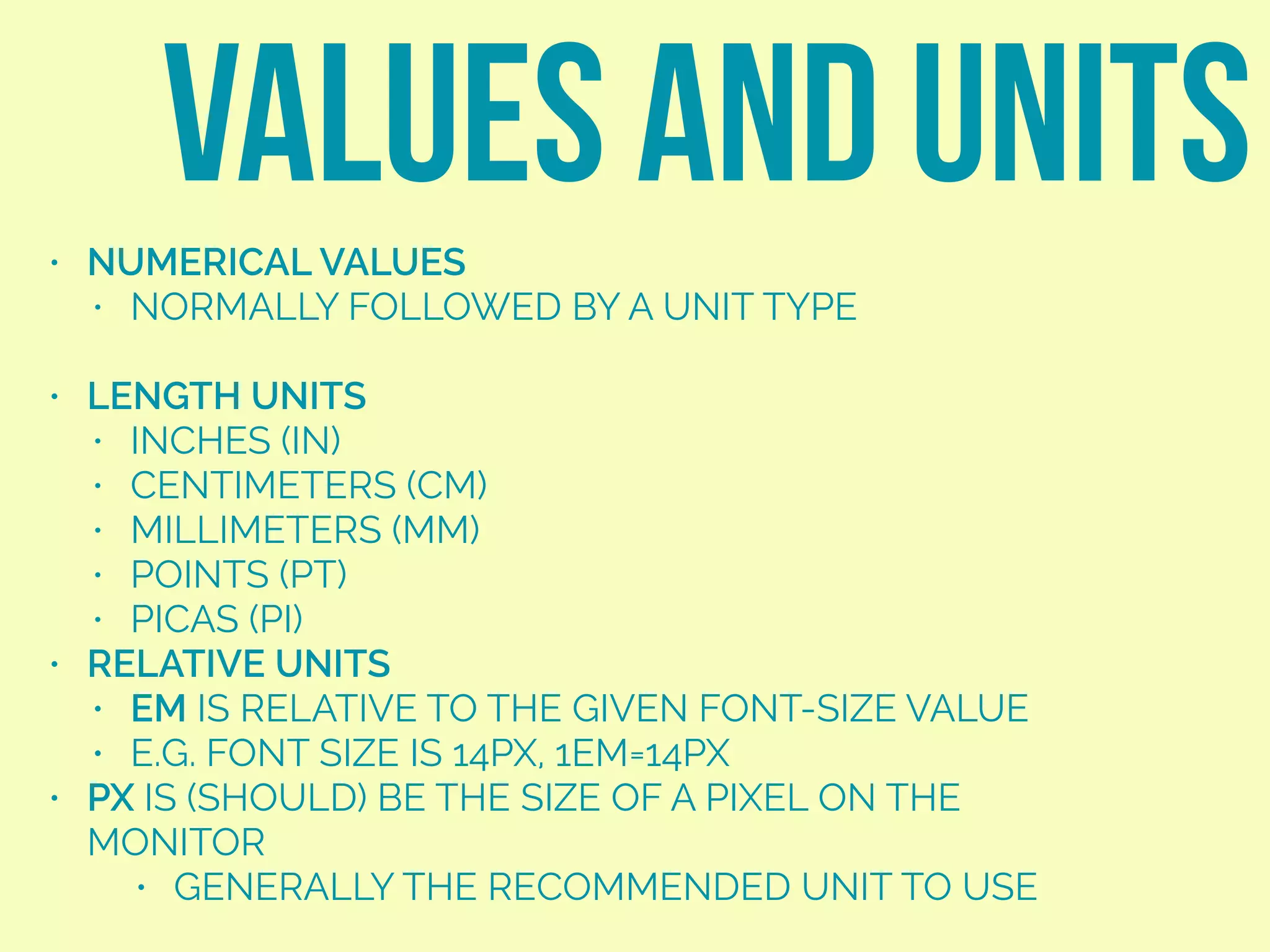 • NUMERICAL VALUES
• NORMALLY FOLLOWED BY A UNIT TYPE
• LENGTH UNITS
• INCHES (IN)
• CENTIMETERS (CM)
• MILLIMETERS (MM)
• POINTS (PT)
• PICAS (PI)
• RELATIVE UNITS
• EM IS RELATIVE TO THE GIVEN FONT-SIZE VALUE
• E.G. FONT SIZE IS 14PX, 1EM=14PX
• PX IS (SHOULD) BE THE SIZE OF A PIXEL ON THE
MONITOR
• GENERALLY THE RECOMMENDED UNIT TO USE
VALUES AND UNITS
 