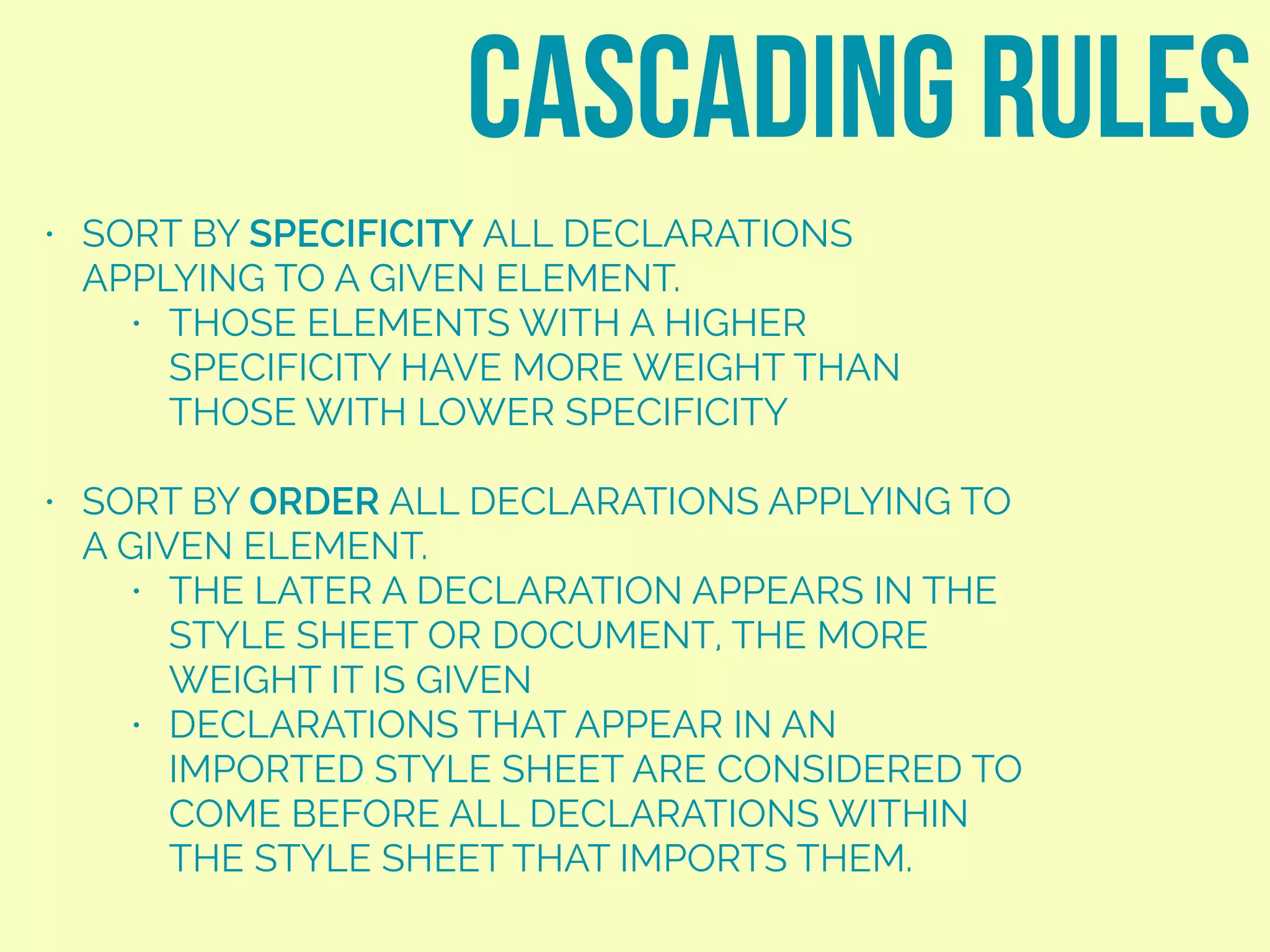 • SORT BY SPECIFICITY ALL DECLARATIONS
APPLYING TO A GIVEN ELEMENT.
• THOSE ELEMENTS WITH A HIGHER
SPECIFICITY HAVE MORE WEIGHT THAN
THOSE WITH LOWER SPECIFICITY
• SORT BY ORDER ALL DECLARATIONS APPLYING TO
A GIVEN ELEMENT.
• THE LATER A DECLARATION APPEARS IN THE
STYLE SHEET OR DOCUMENT, THE MORE
WEIGHT IT IS GIVEN
• DECLARATIONS THAT APPEAR IN AN
IMPORTED STYLE SHEET ARE CONSIDERED TO
COME BEFORE ALL DECLARATIONS WITHIN
THE STYLE SHEET THAT IMPORTS THEM.
cascading rules
 