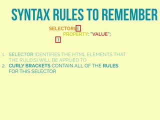 SYNTAX RULES TO REMEMBER
SELECTOR1 {
PROPERTY: “VALUE”;
}
1. SELECTOR IDENTIFIES THE HTML ELEMENTS THAT
THE RULE(S) WILL BE APPLIED TO
2. CURLY BRACKETS CONTAIN ALL OF THE RULES
FOR THIS SELECTOR
 