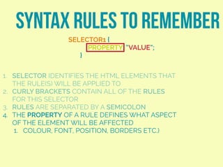 SYNTAX RULES TO REMEMBER
SELECTOR1 {
PROPERTY: “VALUE”;
}
1. SELECTOR IDENTIFIES THE HTML ELEMENTS THAT
THE RULE(S) WILL BE APPLIED TO
2. CURLY BRACKETS CONTAIN ALL OF THE RULES
FOR THIS SELECTOR
3. RULES ARE SEPARATED BY A SEMICOLON
4. THE PROPERTY OF A RULE DEFINES WHAT ASPECT
OF THE ELEMENT WILL BE AFFECTED
1. COLOUR, FONT, POSITION, BORDERS ETC.)
 