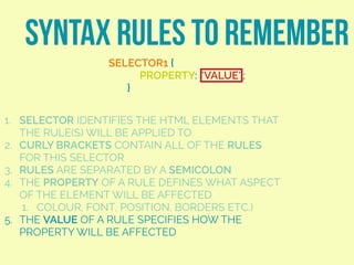 SYNTAX RULES TO REMEMBER
SELECTOR1 {
PROPERTY: “VALUE”;
}
1. SELECTOR IDENTIFIES THE HTML ELEMENTS THAT
THE RULE(S) WILL BE APPLIED TO
2. CURLY BRACKETS CONTAIN ALL OF THE RULES
FOR THIS SELECTOR
3. RULES ARE SEPARATED BY A SEMICOLON
4. THE PROPERTY OF A RULE DEFINES WHAT ASPECT
OF THE ELEMENT WILL BE AFFECTED
1. COLOUR, FONT, POSITION, BORDERS ETC.)
5. THE VALUE OF A RULE SPECIFIES HOW THE
PROPERTY WILL BE AFFECTED
 