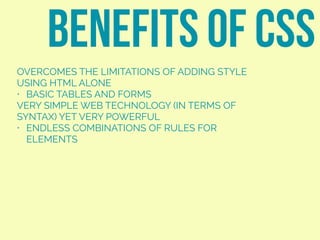 OVERCOMES THE LIMITATIONS OF ADDING STYLE
USING HTML ALONE
• BASIC TABLES AND FORMS
VERY SIMPLE WEB TECHNOLOGY (IN TERMS OF
SYNTAX) YET VERY POWERFUL
• ENDLESS COMBINATIONS OF RULES FOR
ELEMENTS
BENEFITS OF CSS
 