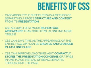 • CASCADING STYLE SHEETS (CSS) IS A METHOD OF
SEPARATING A PAGE’S STRUCTURE AND CONTENT
FROM ITS PRESENTATION
• CSS ALLOWS FOR A MUCH RICHER PAGE
APPEARANCE THAN WITH HTML ALONE (NO MORE
TABLES)
• CSS CAN SAVE TIME AS THE APPEARANCE OF THE
ENTIRE PAGE APP CAN BE CREATED AND CHANGED
IN JUST ONE PLACE
• CSS CAN IMPROVE LOAD TIMES AS IT COMPACTLY
STORES THE PRESENTATION CONCERNS OF A PAGE
IN ONE PLACE INSTEAD OF BEING REPEATED
THROUGHOUT THE PAGE
benefits of css
 