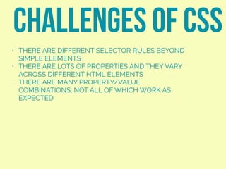• THERE ARE DIFFERENT SELECTOR RULES BEYOND
SIMPLE ELEMENTS
• THERE ARE LOTS OF PROPERTIES AND THEY VARY
ACROSS DIFFERENT HTML ELEMENTS
• THERE ARE MANY PROPERTY/VALUE
COMBINATIONS; NOT ALL OF WHICH WORK AS
EXPECTED
CHALLENGES OF CSS
 