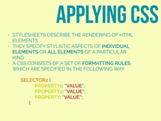 • STYLESHEETS DESCRIBE THE RENDERING OF HTML
ELEMENTS
• THEY SPECIFY STYLISTIC ASPECTS OF INDIVIDUAL
ELEMENTS OR ALL ELEMENTS OF A PARTICULAR
KIND
• A CSS CONSISTS OF A SET OF FORMATTING RULES,
WHICH ARE SPECIFIED IN THE FOLLOWING WAY:
APPLYING CSS
SELECTOR2 {
PROPERTY1: “VALUE”;
PROPERTY2: “VALUE”;
PROPERTY: “VALUE”;
}
 