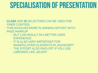 • CLASS AND ID SELECTORS CAN BE USED FOR
FINER CONTROL
• THIS INVOLVES MORE PLANNING/EFFORT WITH
PAGE MARKUP
• BUT CAN RESULT IN A BETTER USER
EXPERIENCE
• IT IS ALSO VERY IMPORTANT FOR
MANIPULATING ELEMENTS IN JAVASCRIPT
• THE EFFORT ALSO PAYS OFF IF YOU USE
LIBRARIES LIKE JQUERY
SPECIALISATION OF PRESENTATION
 