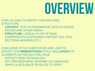HTML IS USED TO SPECIFY CONTENT AND
STRUCTURE
• CONTENT: TEXT IN PARAGRAPHS, DATA IN TABLES,
IMAGES AND OTHER MEDIA
• STRUCTURE: LOGICAL FLOW OF PAGE
COMPONENTS CONTAINING CONTENT (E.G. DIVS,
SECTIONS HEADERS ETC.)
overview
CASCADING STYLE SHEETS (CSS) ARE USED TO
SPECIFY THE PRESENTATION STYLE AND LAYOUT OF
ELEMENTS WITHIN AN HTML PAGE
• DISTINCT WEB TECHNOLOGY
• NOT PROGRAMMING OR MARK-UP LANGUAGE
• SIMPLE A SEQUENCE OF RULES TO APPLY
 