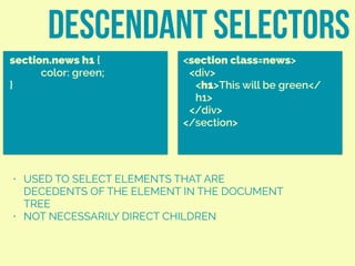 descendant selectors
section.news h1 {
color: green;
}
<section class=news>
<div>
<h1>This will be green</
h1>
</div>
</section>
• USED TO SELECT ELEMENTS THAT ARE
DECEDENTS OF THE ELEMENT IN THE DOCUMENT
TREE
• NOT NECESSARILY DIRECT CHILDREN
 