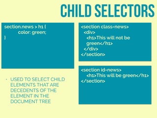 child selectors
section.news > h1 {
color: green;
}
<section class=news>
<div>
<h1>This will not be
green</h1>
</div>
</section>
• USED TO SELECT CHILD
ELEMENTS THAT ARE
DECEDENTS OF THE
ELEMENT IN THE
DOCUMENT TREE
<section id=news>
<h1>This will be green</h1>
</section>
 