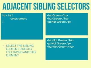 adjacent sibling selectors
h1 + h2 {
color: green;
}
<h1>Green</h1>
<h2>Green</h2>
<p>Not Green</p>
• SELECT THE SIBLING
ELEMENT DIRECTLY
FOLLOWING ANOTHER
ELEMENT
<h1>Not Green</h1>
<p>Not Green</p>
<h2>Not Green</h2>
 