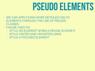 • WE CAN APPLY EVEN MORE DETAILED CSS TO
ELEMENTS THROUGH THE USE OF PSEUDO
CLASSES
• CAN BE USED TO:
• STYLE AN ELEMENT WHEN A MOUSE IS OVER IT
• STYLE VISITED AND UNVISITED LINKS
• STYLE A FOCUSED ELEMENT
pseudo elements
 