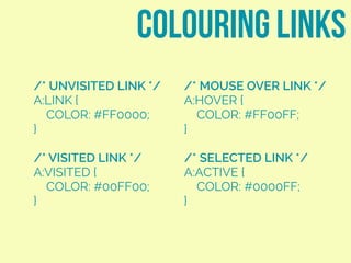 colouring links
/* MOUSE OVER LINK */
A:HOVER {
COLOR: #FF00FF;
}
/* SELECTED LINK */
A:ACTIVE {
COLOR: #0000FF;
}
/* UNVISITED LINK */
A:LINK {
COLOR: #FF0000;
}
/* VISITED LINK */
A:VISITED {
COLOR: #00FF00;
}
 