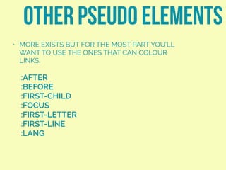 other pseudo elements
:AFTER
:BEFORE
:FIRST-CHILD
:FOCUS
:FIRST-LETTER
:FIRST-LINE
:LANG
• MORE EXISTS BUT FOR THE MOST PART YOU’LL
WANT TO USE THE ONES THAT CAN COLOUR
LINKS.
 