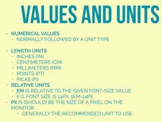 • NUMERICAL VALUES
• NORMALLY FOLLOWED BY A UNIT TYPE
• LENGTH UNITS
• INCHES (IN)
• CENTIMETERS (CM)
• MILLIMETERS (MM)
• POINTS (PT)
• PICAS (PI)
• RELATIVE UNITS
• EM IS RELATIVE TO THE GIVEN FONT-SIZE VALUE
• E.G. FONT SIZE IS 14PX, 1EM=14PX
• PX IS (SHOULD) BE THE SIZE OF A PIXEL ON THE
MONITOR
• GENERALLY THE RECOMMENDED UNIT TO USE
VALUES AND UNITS
 