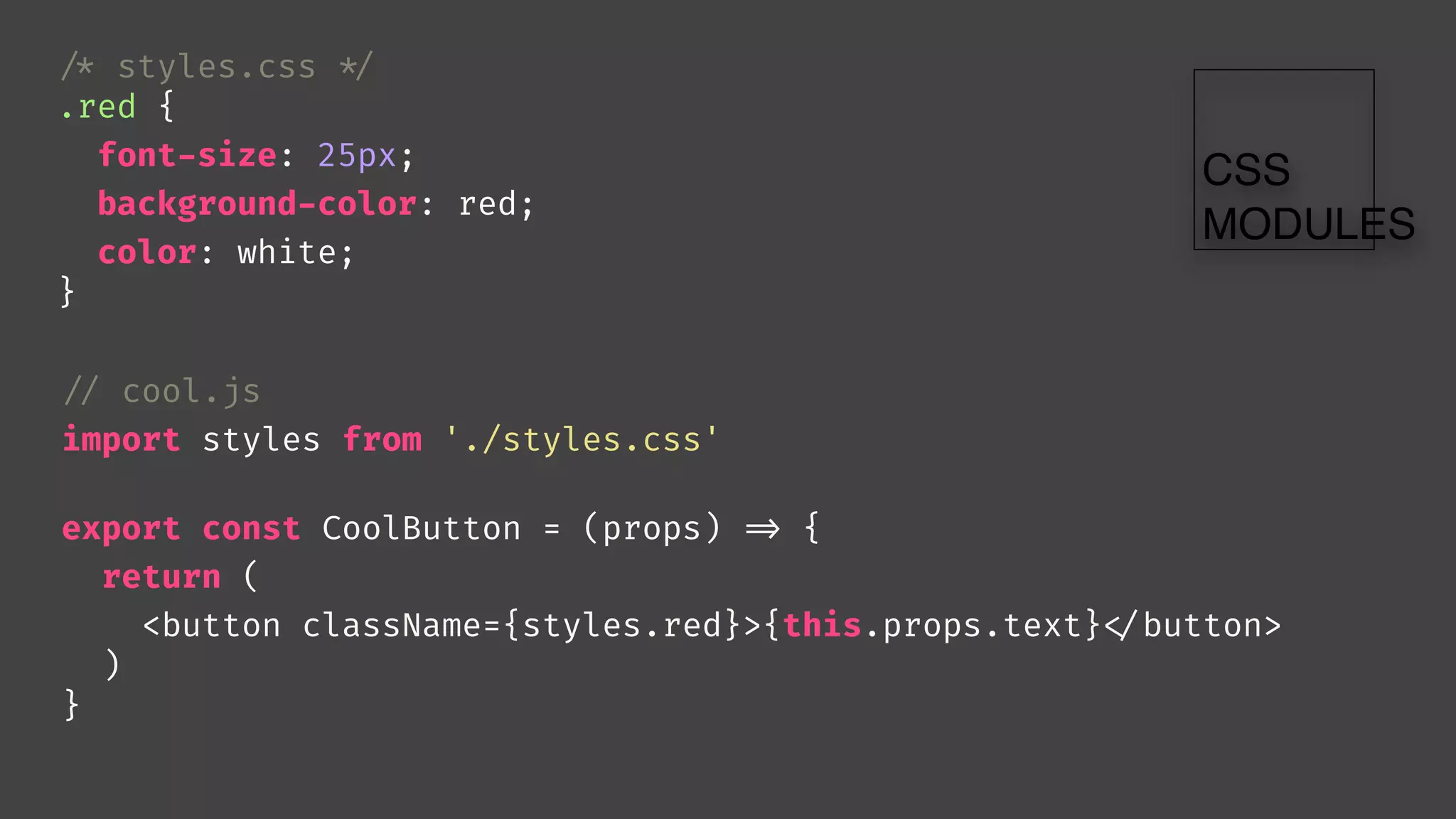 // cool.js
import styles from './styles.css'
export const CoolButton = (props) 
=> {
return (
<button className={styles.red}>{this.props.text}
</button>
)
}

/* styles.css 
*/
.red {
font-size: 25px;
background-color: red;
color: white;
}
 