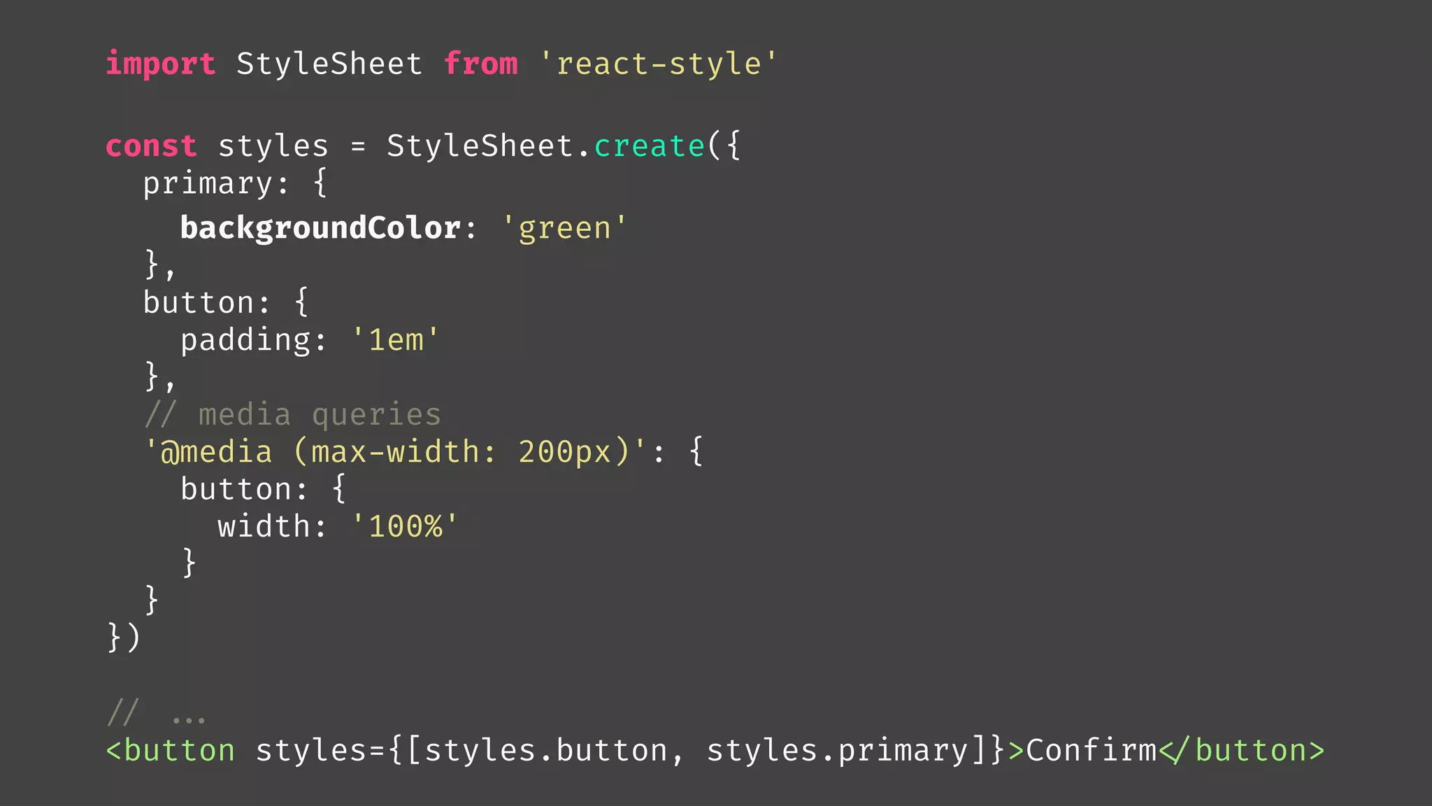 import StyleSheet from 'react-style'
const styles = StyleSheet.create({
primary: {
backgroundColor: 'green'
},
button: {
padding: '1em'
},

// media queries
'@media (max-width: 200px)': {
button: {
width: '100%'
}
}
})

// 

...
<button styles={[styles.button, styles.primary]}>Confirm
</button>
 