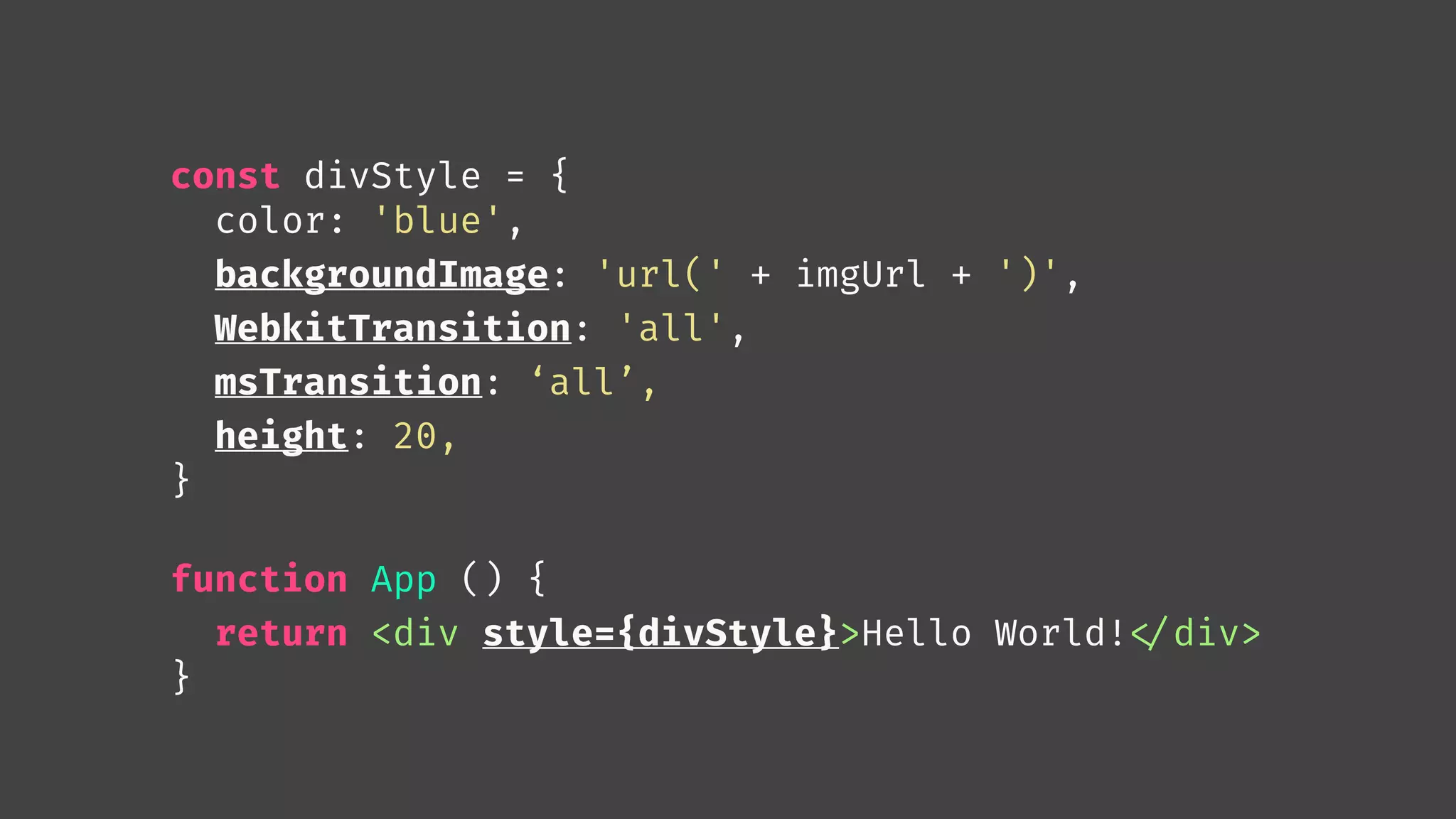 const divStyle = {
color: 'blue',
backgroundImage: 'url(' + imgUrl + ')',
WebkitTransition: 'all',
msTransition: ‘all’,
height: 20,
}
function App () {
return <div style={divStyle}>Hello World!
</div>
}
 