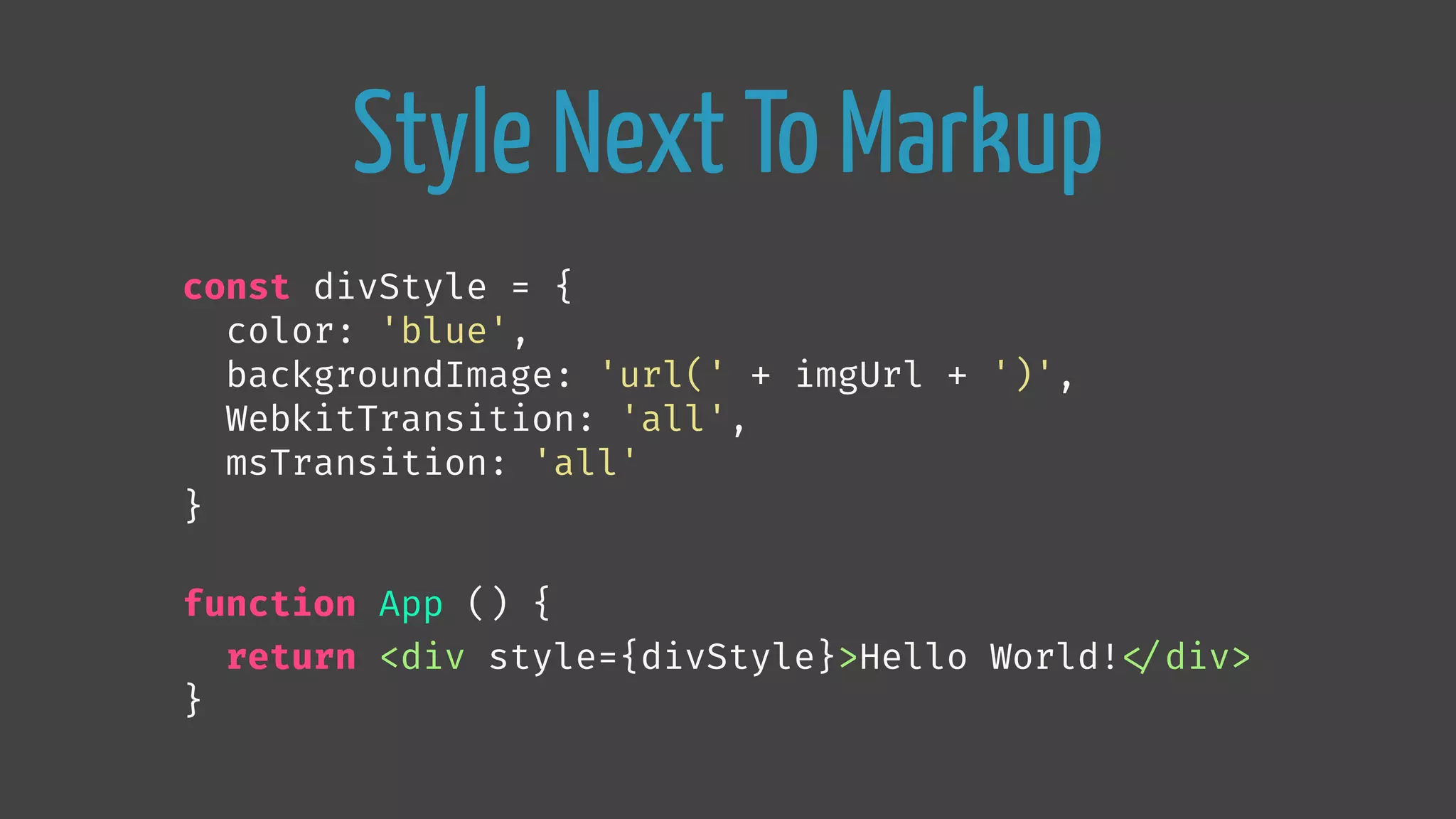 Style Next To Markup
const divStyle = {
color: 'blue',
backgroundImage: 'url(' + imgUrl + ')',
WebkitTransition: 'all',
msTransition: 'all'
}
function App () {
return <div style={divStyle}>Hello World!
</div>
}
 