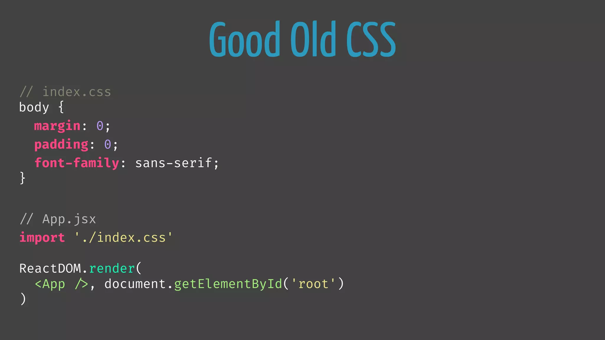 Good Old CSS

// index.css
body {
margin: 0;
padding: 0;
font-family: sans-serif;
}

// App.jsx
import './index.css'
ReactDOM.render(
<App 
/>, document.getElementById('root')
)
 