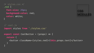 // cool.js
import styles from './styles.css'
export const CoolButton = (props) 
=> {
return (
<button className={styles.red}>{this.props.text}
</button>
)
}

/* styles.css 
*/
.red {
font-size: 25px;
background-color: red;
color: white;
}
 