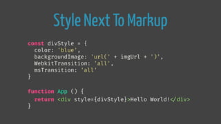 Style Next To Markup
const divStyle = {
color: 'blue',
backgroundImage: 'url(' + imgUrl + ')',
WebkitTransition: 'all',
msTransition: 'all'
}
function App () {
return <div style={divStyle}>Hello World!
</div>
}
 