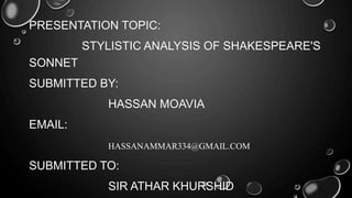 PRESENTATION TOPIC: 
STYLISTIC ANALYSIS OF SHAKESPEARE'S 
SONNET 
SUBMITTED BY: 
HASSAN MOAVIA 
EMAIL: 
HASSANAMMAR334@GMAIL.COM 
SUBMITTED TO: 
SIR ATHAR KHURSHID 
 