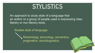 STYLISTICS
An approach to study style of a language that
an author or a group of people used in expressing idea;
literary or non literary texts.
Studies style of language
Morphology, phonology, semantics,
pragmatics, sociolinguistics
 