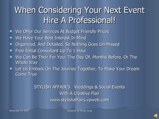 When Considering Your Next Event Hire A Professional! We Offer Our Services At Budget Friendly Prices We Have Your Best Interest In Mind Organized, And Detailed, So Nothing Goes Un-Missed  Free Initial Consultant Up To 1 Hour We Can Be Their For You: The Day Of, Months Before, Or The Whole Way Let Us Embark On The Journey Together, To Make Your Dream Come True STYLISH AFFAIR’S  Weddings & Social Events With A Creative Flair www.stylishaffairs.vpweb.com 