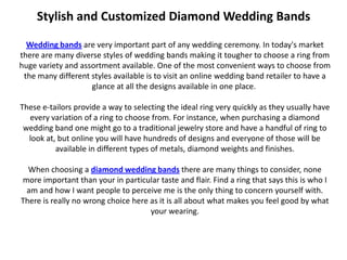 Stylish and Customized Diamond Wedding Bands

  Wedding bands are very important part of any wedding ceremony. In today's market
there are many diverse styles of wedding bands making it tougher to choose a ring from
huge variety and assortment available. One of the most convenient ways to choose from
 the many different styles available is to visit an online wedding band retailer to have a
                    glance at all the designs available in one place.

These e-tailors provide a way to selecting the ideal ring very quickly as they usually have
  every variation of a ring to choose from. For instance, when purchasing a diamond
 wedding band one might go to a traditional jewelry store and have a handful of ring to
  look at, but online you will have hundreds of designs and everyone of those will be
          available in different types of metals, diamond weights and finishes.

  When choosing a diamond wedding bands there are many things to consider, none
more important than your in particular taste and flair. Find a ring that says this is who I
 am and how I want people to perceive me is the only thing to concern yourself with.
There is really no wrong choice here as it is all about what makes you feel good by what
                                     your wearing.
 