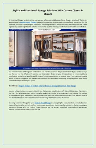Stylish and Functional Storage Solutions With Custom Closets in
Chicago
At Euroview Chicago, we believe that your storage solutions should be as stylish as they are functional. That is why
we specialize in Custom closet Chicago, designed to meet the unique requirements of your home and life. Our
approach to custom closet design is each about combining aesthetics with practicality. We understand that a well-
organized space can significantly enhance your diurnal routine, making your life more comfortable and effective.
Our custom closets in Chicago are further than just storehouse areas; they're a reflection of your particular style
and the way you live. Whether it's a satiny and ultramodern design for your civic apartment or a more traditional
look for your family home, we offer a wide range of customizable options to suit your taste. From ingenious hanging
results to elegant snuggeries and shelves, our closets are drafted to keep your things neatly organized while adding
a touch of complication to your space.
Read More:- Elegant designs of Custom Exterior Doors in Chicago | Premium Door Design
also, we believe that a great custom closet is one that you are proud to show off. It should be a space that inspires
you every day, whether you are getting ready for work in the morning or winding down in the evening. Our platoon
at Euroview Chicago is devoted to creating spaces that aren't just functional but also beautiful. We take pride in
our attention to detail and our commitment to delivering the loftiest quality of artificer.
Choosing Euroview Chicago for your Custom closet Chicago means opting for a solution that perfectly balances
style and functionality. Let us transform your storage space into a stunning and practical area that enhances your
home and lifestyle. With our custom closet solutions, you can enjoy a beautifully organized and aesthetically
pleasing space that truly reflects who you are.
 