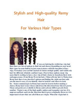 Stylish and High-quality Remy
Hair
For Various Hair Types
If you are looking for stylish lace wig hair
then there are lots of options to find out and choose depending on your need.
Hair types became limited to just some textures with the inception of lace
wigs. Nowadays youcan find myriad of choices inhigh quality and stylish rely
hair for different ethnicity and hair types. Due to these options many wig
users find it exciting to have a lace wig of their choice to transform their style
and appearance. FromRemy Peruvian hair, Chinese Remy hair to Malaysian
Remy hair there is no dearth of options and finding the right one that suits
you the most is easy, if you identify what to look for and where to look
for. Some common types in Remy hair must be known before making a
choice. Remyhair is one whose cuticle face the direction from where it grows.
Many categoriesare available in Remy and eachone differs greatly from
another. Virgin is one of the high quality option and is popular one too. It is
unprocessedhair and is in the direction that it grows originally. However it is
important to know that not all of them are virgin. When the virgin hair is
 