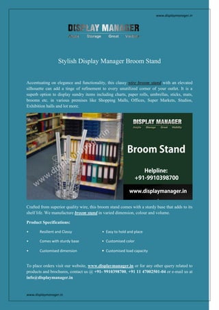 www.displaymanager.in
www.displaymanager.in
Stylish Display Manager Broom Stand
Accentuating on elegance and functionality, this classy wire broom stand with an elevated
silhouette can add a tinge of refinement to every unutilized corner of your outlet. It is a
superb option to display sundry items including charts, paper rolls, umbrellas, sticks, mats,
brooms etc. in various premises like Shopping Malls, Offices, Super Markets, Studios,
Exhibition halls and lot more.
Crafted from superior quality wire, this broom stand comes with a sturdy base that adds to its
shelf life. We manufacture broom stand in varied dimension, colour and volume.
Product Specifications:
• Resilient and Classy • Easy to hold and place
• Comes with sturdy base • Customised color
• Customised dimension • Customised load capacity
To place orders visit our website, www.displaymanager.in or for any other query related to
products and brochures, contact us @ +91- 9910398700, +91 11 47002501-04 or e-mail us at
info@displaymanager.in
 
