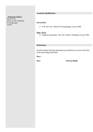 Academic Qualification
 Permanent Address:
Ward No.02
House no.106, Padampur
Sri Ganganagar           Intermediate
335041
                              S.D. Sen. Sec. School, Sri Ganganagar in year 2004


                         High school
                             Hopkins elementary. Sen. Sec. School, Padampur in year 2002




                         Declaration

                         I hereby declare that the information provided by me is true to the best
                         of my knowledge and belief.

                         Place :

                         Date:                                  (Gurtej Singh)
 