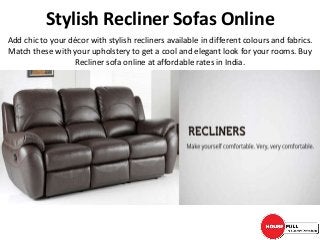 Stylish Recliner Sofas Online
Add chic to your décor with stylish recliners available in different colours and fabrics.
Match these with your upholstery to get a cool and elegant look for your rooms. Buy
Recliner sofa online at affordable rates in India.
 