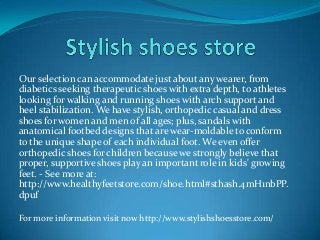 Our selection can accommodate just about any wearer, from
diabetics seeking therapeutic shoes with extra depth, to athletes
looking for walking and running shoes with arch support and
heel stabilization. We have stylish, orthopedic casual and dress
shoes for women and men of all ages; plus, sandals with
anatomical footbed designs that are wear-moldable to conform
to the unique shape of each individual foot. We even offer
orthopedic shoes for children because we strongly believe that
proper, supportive shoes play an important role in kids' growing
feet. - See more at:
http://www.healthyfeetstore.com/shoe.html#sthash.4mH1nbPP.
dpuf
For more information visit now http://www.stylishshoesstore.com/
 