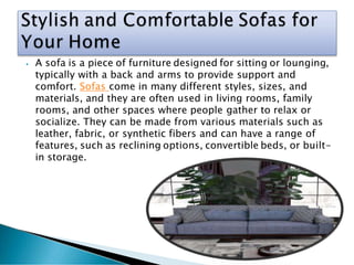 ⦁ A sofa is a piece of furniture designed for sitting or lounging,
typically with a back and arms to provide support and
comfort. Sofas come in many different styles, sizes, and
materials, and they are often used in living rooms, family
rooms, and other spaces where people gather to relax or
socialize. They can be made from various materials such as
leather, fabric, or synthetic fibers and can have a range of
features, such as reclining options, convertible beds, or built-
in storage.
 