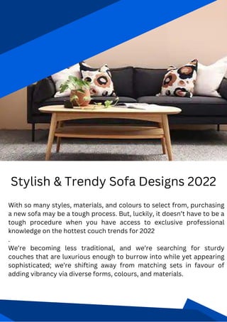 Stylish & Trendy Sofa Designs 2022
With so many styles, materials, and colours to select from, purchasing
a new sofa may be a tough process. But, luckily, it doesn’t have to be a
tough procedure when you have access to exclusive professional
knowledge on the hottest couch trends for 2022
.
We’re becoming less traditional, and we’re searching for sturdy
couches that are luxurious enough to burrow into while yet appearing
sophisticated; we’re shifting away from matching sets in favour of
adding vibrancy via diverse forms, colours, and materials.
 