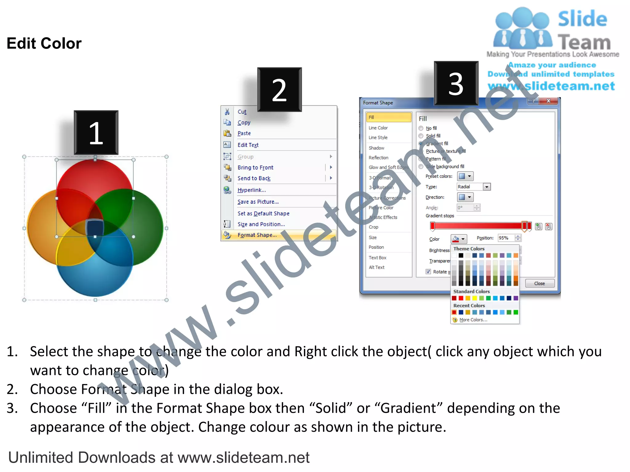 Edit Color


                                         2                           3
                                                                             e t
             1
                                                                m .n
                                                  tea
                                        id      e
                              .     s l
                   w        w
1. Select the shape to change the color and Right click the object( click any object which you


                 w
   want to change color)
2. Choose Format Shape in the dialog box.
3. Choose “Fill” in the Format Shape box then “Solid” or “Gradient” depending on the
   appearance of the object. Change colour as shown in the picture.
Unlimited Downloads at www.slideteam.net
 