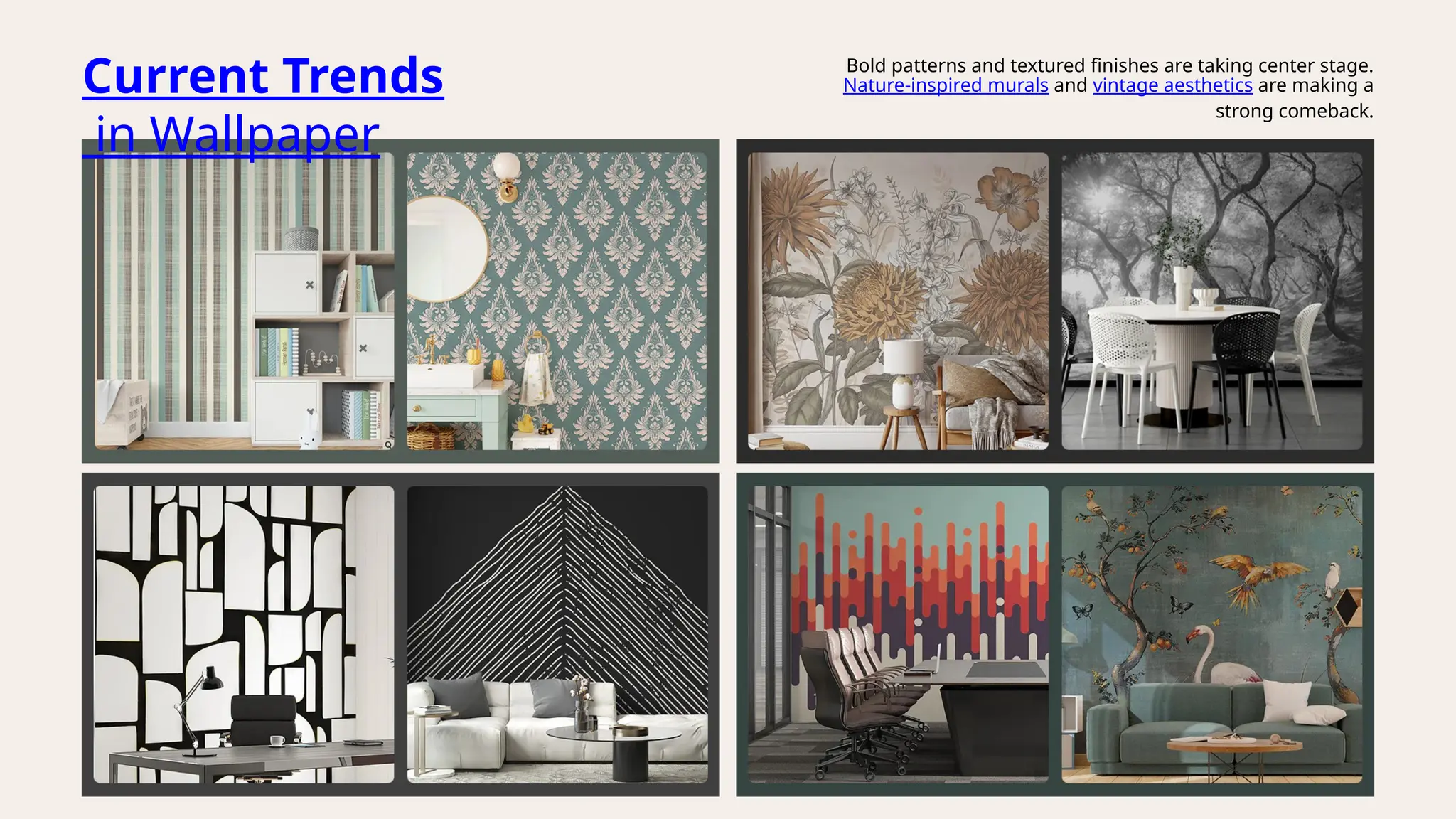 Current Trends
in Wallpaper
Bold patterns and textured finishes are taking center stage.
Nature-inspired murals and vintage aesthetics are making a
strong comeback.