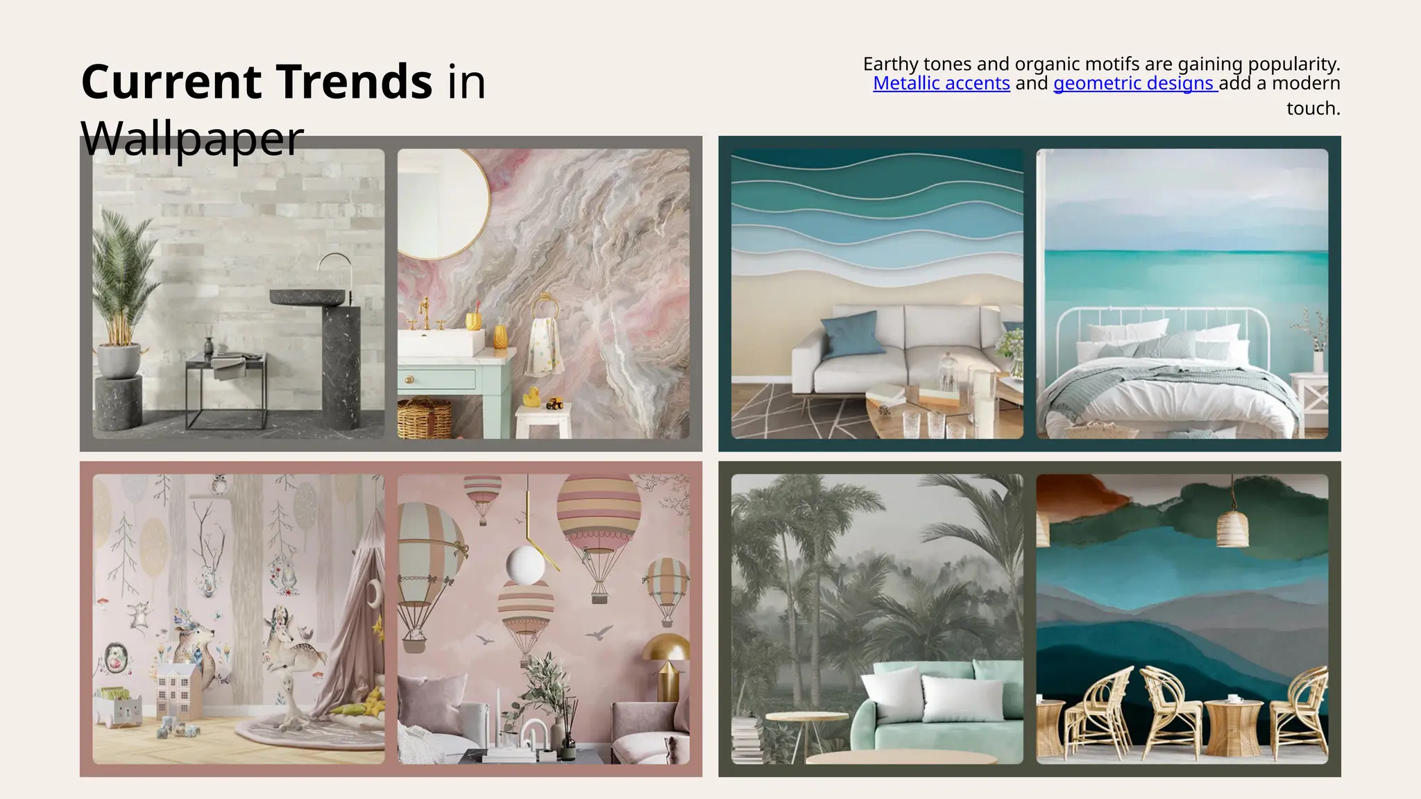 Current Trends in
Wallpaper
Earthy tones and organic motifs are gaining popularity.
Metallic accents and geometric designs add a modern
touch.