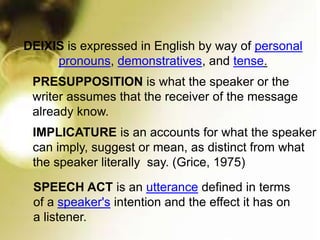 DEIXIS is expressed in English by way of personal
pronouns, demonstratives, and tense.
IMPLICATURE is an accounts for what the speaker
can imply, suggest or mean, as distinct from what
the speaker literally say. (Grice, 1975)
PRESUPPOSITION is what the speaker or the
writer assumes that the receiver of the message
already know.
SPEECH ACT is an utterance defined in terms
of a speaker's intention and the effect it has on
a listener.
 