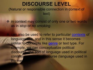 DISCOURSE LEVEL
(Natural or responsible connection in context of
text)
 in context may consist of only one or two words
as in stop or no smoking.
 can also be used to refer to particular contexts of
language use, and in this sense it becomes
similar to concepts like genre or text type. For
example, we can conceptualize political
discourse (the sort of language used in political
contexts) or media discourse (language used in
the media)
 