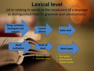 Lexical level
(of or relating to words or the vocabulary of a language
as distinguished from its grammar and construction.)
Slang, archaism,
Neologism and
Jargons
Word
inclination
Lexical
Idioms
Kinds of
noun
Static verb
Word types
• Pun words
• Nonce words
• Deviant words
• Abstract noun
• Concrete noun
 